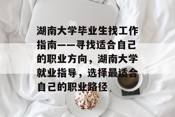 湖南大学毕业生找工作指南——寻找适合自己的职业方向，湖南大学就业指导，选择最适合自己的职业路径