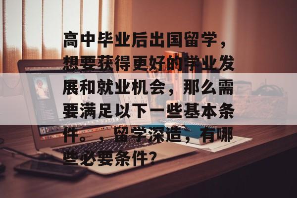 高中毕业后出国留学,想要获得更好的学业发展和就业机会,那么需要满足以下一些基本条件。,留学深造,有哪些必要条件? 高中毕业后出国留学,想要获得更好的学业发展和就业机会,那么需要满足以下一些基本条件。,留学深造,有哪些必要条件?