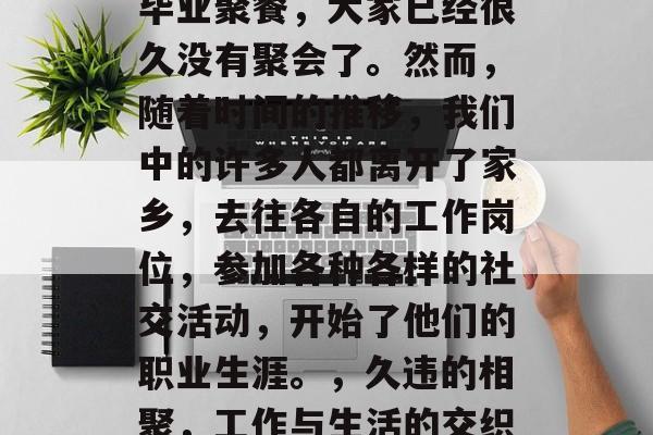 毕业聚餐，大家已经很久没有聚会了。然而，随着时间的推移，我们中的许多人都离开了家乡，去往各自的工作岗位，参加各种各样的社交活动，开始了他们的职业生涯。，久违的相聚，工作与生活的交织