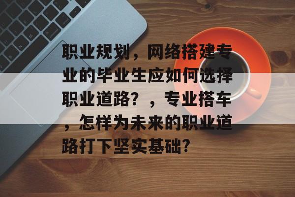 职业规划,网络搭建专业的毕业生应如何选择职业道路?,专业搭车,怎样为未来的职业道路打下坚实基础? 职业规划,网络搭建专业的毕业生应如何选择职业道路?,专业搭车,怎样为未来的职业道路打下坚实基础?
