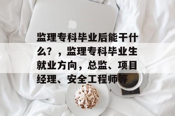 监理专科毕业后能干什么？，监理专科毕业生就业方向，总监、项目经理、安全工程师等
