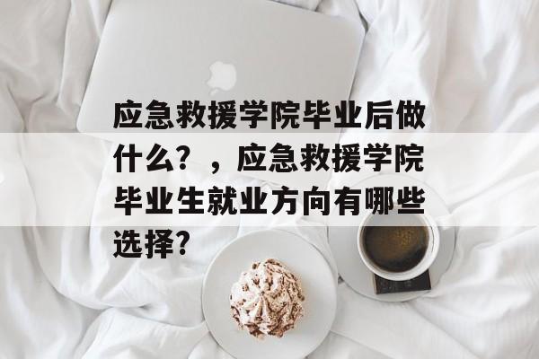 应急救援学院毕业后做什么?,应急救援学院毕业生就业方向有哪些选择? 应急救援学院毕业后做什么?,应急救援学院毕业生就业方向有哪些选择?