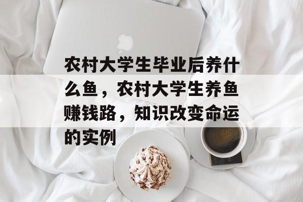 农村大学生毕业后养什么鱼，农村大学生养鱼赚钱路，知识改变命运的实例
