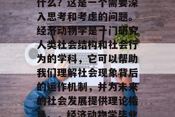 经济动物学毕业后能做什么？这是一个需要深入思考和考虑的问题。经济动物学是一门研究人类社会结构和社会行为的学科，它可以帮助我们理解社会现象背后的运作机制，并为未来的社会发展提供理论指导。，经济动物学毕业后可以从事什么工作？