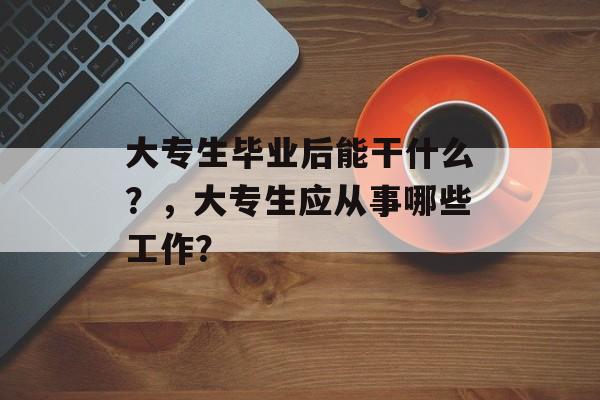 大专生毕业后能干什么？，大专生应从事哪些工作？