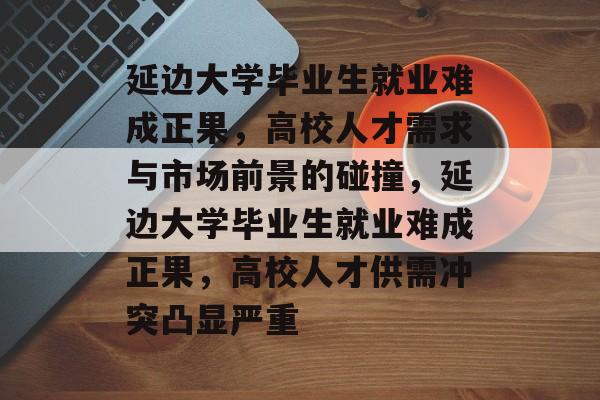 延边大学毕业生就业难成正果，高校人才需求与市场前景的碰撞，延边大学毕业生就业难成正果，高校人才供需冲突凸显严重