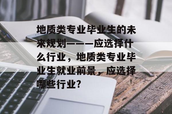 地质类专业毕业生的未来规划———应选择什么行业，地质类专业毕业生就业前景，应选择哪些行业?