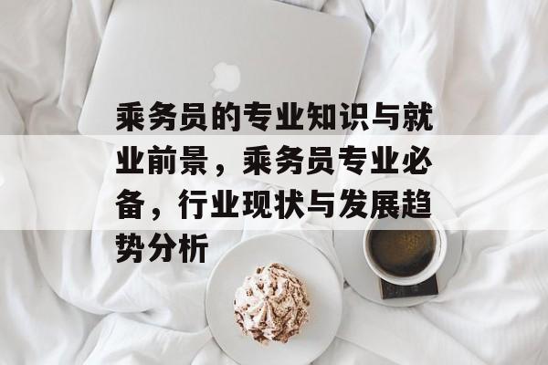乘务员的专业知识与就业前景，乘务员专业必备，行业现状与发展趋势分析