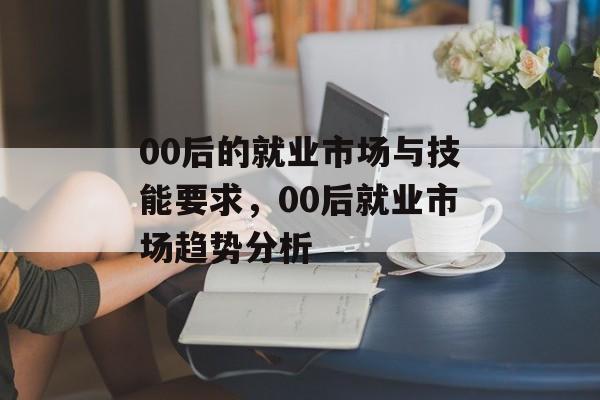 00后的就业市场与技能要求,00后就业市场趋势分析 00后的就业市场与技能要求,00后就业市场趋势分析
