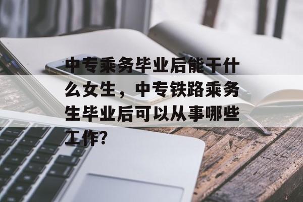 中专乘务毕业后能干什么女生，中专铁路乘务生毕业后可以从事哪些工作？