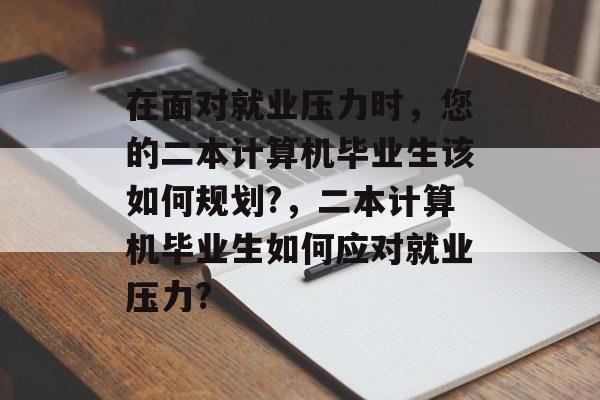 在面对就业压力时，您的二本计算机毕业生该如何规划?，二本计算机毕业生如何应对就业压力?