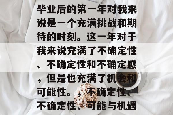 毕业后的第一年对我来说是一个充满挑战和期待的时刻。这一年对于我来说充满了不确定性、不确定性和不确定感,但是也充满了机会和可能性。,不确定性、不确定性、可能与机遇 毕业后的第一年对我来说是一个充满挑战和期待的时刻。这一年对于我来说充满了不确定性、不确定性和不确定感,但是也充满了机会和可能性。,不确定性、不确定性、可能与机遇