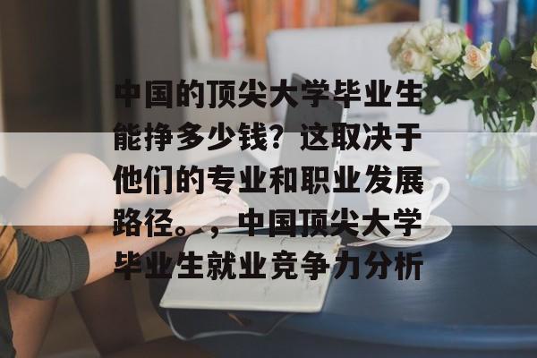 中国的顶尖大学毕业生能挣多少钱?这取决于他们的专业和职业发展路径。,中国顶尖大学毕业生就业竞争力分析 中国的顶尖大学毕业生能挣多少钱?这取决于他们的专业和职业发展路径。,中国顶尖大学毕业生就业竞争力分析