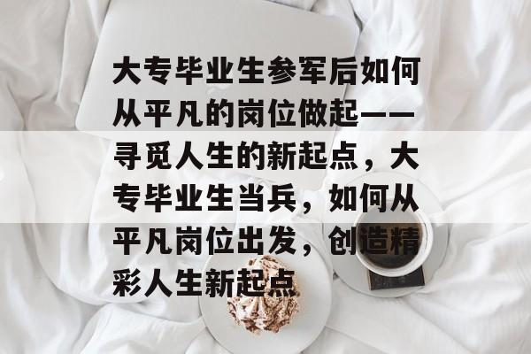 大专毕业生参军后如何从平凡的岗位做起——寻觅人生的新起点，大专毕业生当兵，如何从平凡岗位出发，创造精彩人生新起点