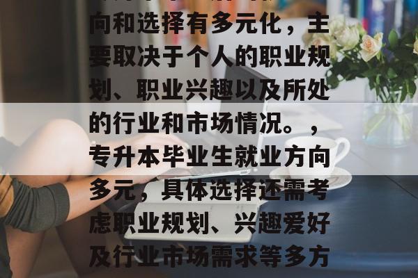 专升本毕业后的就业方向和选择有多元化,主要取决于个人的职业规划、职业兴趣以及所处的行业和市场情况。,专升本毕业生就业方向多元,具体选择还需考虑职业规划、兴趣爱好及行业市场需求等多方面因素。 专升本毕业后的就业方向和选择有多元化,主要取决于个人的职业规划、职业兴趣以及所处的行业和市场情况。,专升本毕业生就业方向多元,具体选择还需考虑职业规划、兴趣爱好及行业市场需求等多方面因素。