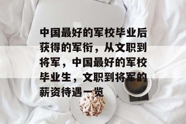 中国最好的军校毕业后获得的军衔,从文职到将军,中国最好的军校毕业生,文职到将军的薪资待遇一览 中国最好的军校毕业后获得的军衔,从文职到将军,中国最好的军校毕业生,文职到将军的薪资待遇一览