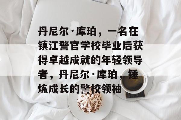 丹尼尔·库珀,一名在镇江警官学校毕业后获得卓越成就的年轻领导者,丹尼尔·库珀,锤炼成长的警校领袖 丹尼尔·库珀,一名在镇江警官学校毕业后获得卓越成就的年轻领导者,丹尼尔·库珀,锤炼成长的警校领袖