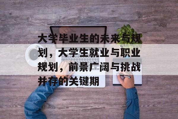 大学毕业生的未来与规划,大学生就业与职业规划,前景广阔与挑战并存的关键期 大学毕业生的未来与规划,大学生就业与职业规划,前景广阔与挑战并存的关键期