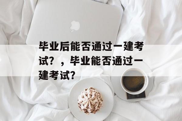 毕业后能否通过一建考试？，毕业能否通过一建考试？
