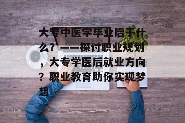 大专中医学毕业后干什么?——探讨职业规划,大专学医后就业方向?职业教育助你实现梦想 大专中医学毕业后干什么?——探讨职业规划,大专学医后就业方向?职业教育助你实现梦想