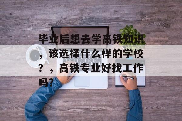 毕业后想去学高铁知识，该选择什么样的学校？，高铁专业好找工作吗？