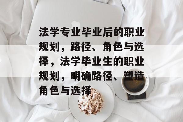 法学专业毕业后的职业规划,路径、角色与选择,法学毕业生的职业规划,明确路径、塑造角色与选择 法学专业毕业后的职业规划,路径、角色与选择,法学毕业生的职业规划,明确路径、塑造角色与选择