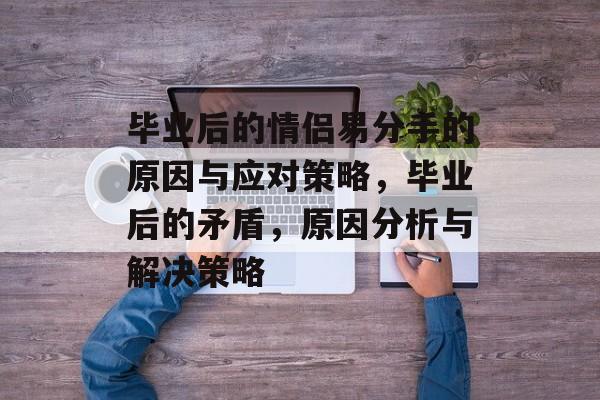 毕业后的情侣易分手的原因与应对策略,毕业后的矛盾,原因分析与解决策略 毕业后的情侣易分手的原因与应对策略,毕业后的矛盾,原因分析与解决策略