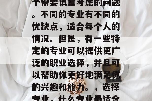 毕业一年后选择专业是个需要慎重考虑的问题。不同的专业有不同的优缺点,适合每个人的情况。但是,有一些特定的专业可以提供更广泛的职业选择,并且可以帮助你更好地满足你的兴趣和能力。,选择专业,什么专业最适合你? 毕业一年后选择专业是个需要慎重考虑的问题。不同的专业有不同的优缺点,适合每个人的情况。但是,有一些特定的专业可以提供更广泛的职业选择,并且可以帮助你更好地满足你的兴趣和能力。,选择专业,什么专业最适合你?