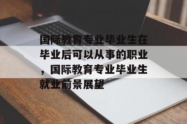 国际教育专业毕业生在毕业后可以从事的职业,国际教育专业毕业生就业前景展望 国际教育专业毕业生在毕业后可以从事的职业,国际教育专业毕业生就业前景展望