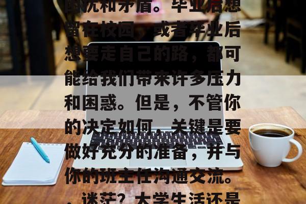在人生中,我们都有过选择毕业后的道路时的困扰和矛盾。毕业后想留在校园,或者毕业后想要走自己的路,都可能给我们带来许多压力和困惑。但是,不管你的决定如何,关键是要做好充分的准备,并与你的班主任沟通交流。,迷茫?大学生活还是走出校门?向老师争取指导! 在人生中,我们都有过选择毕业后的道路时的困扰和矛盾。毕业后想留在校园,或者毕业后想要走自己的路,都可能给我们带来许多压力和困惑。但是,不管你的决定如何,关键是要做好充分的准备,并与你的班主任沟通交流。,迷茫?大学生活还是走出校门?向老师争取指导!