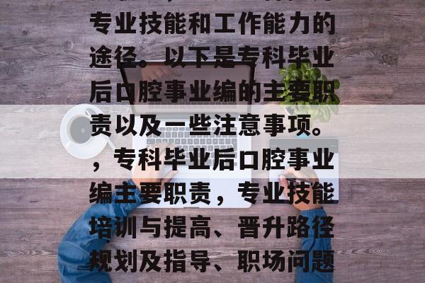 专科毕业后口腔事业编是专升本期间的一个重要职务，它是一种提升专业技能和工作能力的途径。以下是专科毕业后口腔事业编的主要职责以及一些注意事项。，专科毕业后口腔事业编主要职责，专业技能培训与提高、晋升路径规划及指导、职场问题解答等。相关事项包括，学习计划、就业培训、职业发展建议等。