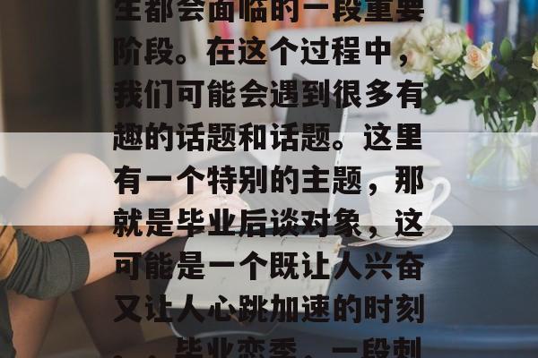 毕业了,这是每个毕业生都会面临的一段重要阶段。在这个过程中,我们可能会遇到很多有趣的话题和话题。这里有一个特别的主题,那就是毕业后谈对象,这可能是一个既让人兴奋又让人心跳加速的时刻。,毕业恋季,一段刺激的恋爱体验 毕业了,这是每个毕业生都会面临的一段重要阶段。在这个过程中,我们可能会遇到很多有趣的话题和话题。这里有一个特别的主题,那就是毕业后谈对象,这可能是一个既让人兴奋又让人心跳加速的时刻。,毕业恋季,一段刺激的恋爱体验