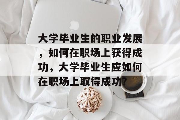 大学毕业生的职业发展，如何在职场上获得成功，大学毕业生应如何在职场上取得成功？