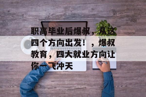 职高毕业后爆叔，从这四个方向出发！，爆叔教育，四大就业方向让你一飞冲天