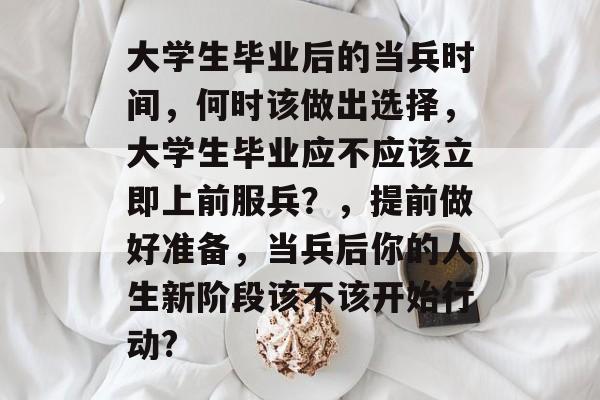 大学生毕业后的当兵时间，何时该做出选择，大学生毕业应不应该立即上前服兵？，提前做好准备，当兵后你的人生新阶段该不该开始行动?