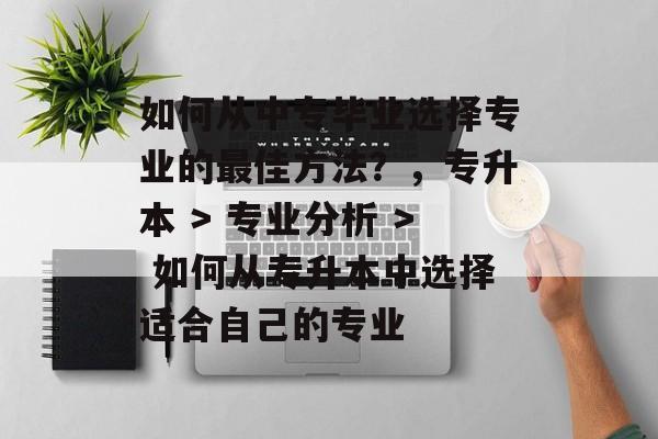 如何从中专毕业选择专业的最佳方法？，专升本 > 专业分析 > 如何从专升本中选择适合自己的专业