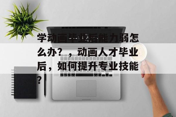 学动画毕业后能力弱怎么办？，动画人才毕业后，如何提升专业技能？