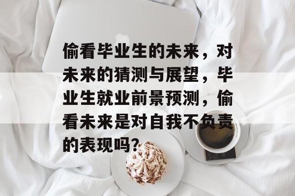 偷看毕业生的未来,对未来的猜测与展望,毕业生就业前景预测,偷看未来是对自我不负责的表现吗? 偷看毕业生的未来,对未来的猜测与展望,毕业生就业前景预测,偷看未来是对自我不负责的表现吗?