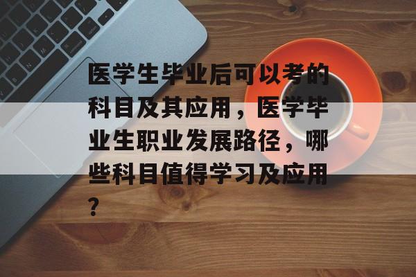 医学生毕业后可以考的科目及其应用，医学毕业生职业发展路径，哪些科目值得学习及应用？