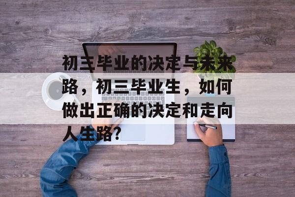 初三毕业的决定与未来路,初三毕业生,如何做出正确的决定和走向人生路? 初三毕业的决定与未来路,初三毕业生,如何做出正确的决定和走向人生路?