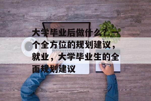 大学毕业后做什么?一个全方位的规划建议,就业,大学毕业生的全面规划建议 大学毕业后做什么?一个全方位的规划建议,就业,大学毕业生的全面规划建议