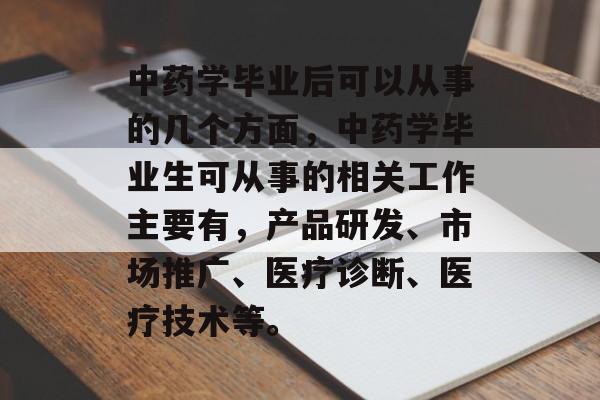 中药学毕业后可以从事的几个方面,中药学毕业生可从事的相关工作主要有,产品研发、市场推广、医疗诊断、医疗技术等。 中药学毕业后可以从事的几个方面,中药学毕业生可从事的相关工作主要有,产品研发、市场推广、医疗诊断、医疗技术等。