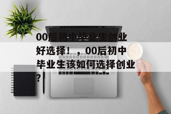 00后初中毕业生创业好选择!,00后初中毕业生该如何选择创业? 00后初中毕业生创业好选择!,00后初中毕业生该如何选择创业?