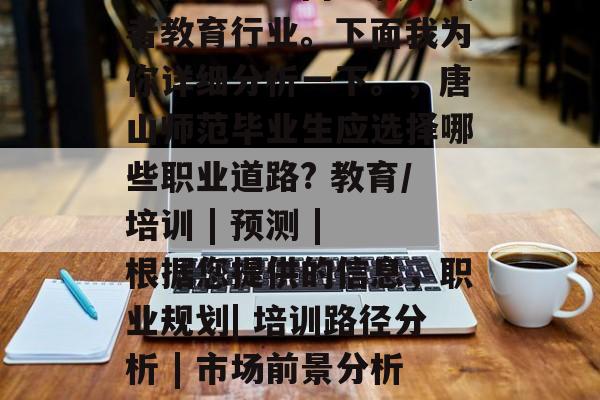 唐山师范毕业的你应该选择就业方向为教学或者教育行业。下面我为你详细分析一下。,唐山师范毕业生应选择哪些职业道路? 教育/培训 | 预测 | 根据您提供的信息,职业规划| 培训路径分析 | 市场前景分析 | 目前市场趋势及专业前景预测 唐山师范毕业的你应该选择就业方向为教学或者教育行业。下面我为你详细分析一下。,唐山师范毕业生应选择哪些职业道路? 教育/培训 | 预测 | 根据您提供的信息,职业规划| 培训路径分析 | 市场前景分析 | 目前市场趋势及专业前景预测