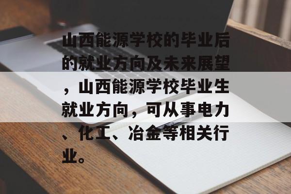 山西能源学校的毕业后的就业方向及未来展望,山西能源学校毕业生就业方向,可从事电力、化工、冶金等相关行业。 山西能源学校的毕业后的就业方向及未来展望,山西能源学校毕业生就业方向,可从事电力、化工、冶金等相关行业。