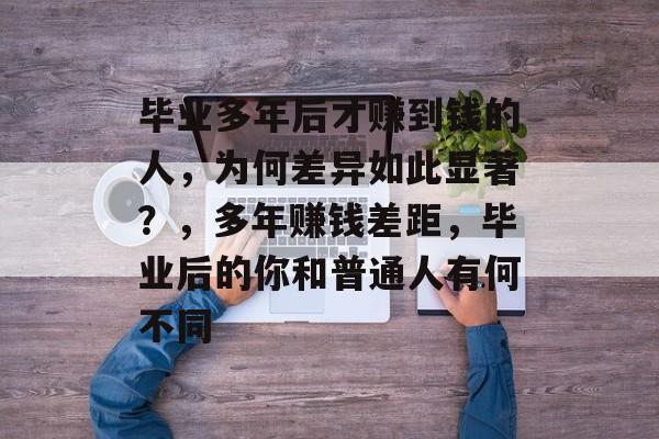 毕业多年后才赚到钱的人，为何差异如此显著？，多年赚钱差距，毕业后的你和普通人有何不同