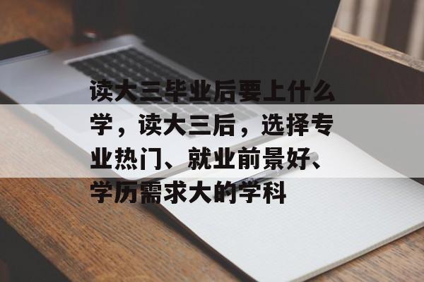 读大三毕业后要上什么学,读大三后,选择专业热门、就业前景好、学历需求大的学科 读大三毕业后要上什么学,读大三后,选择专业热门、就业前景好、学历需求大的学科