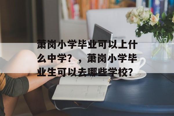 萧岗小学毕业可以上什么中学?,萧岗小学毕业生可以去哪些学校? 萧岗小学毕业可以上什么中学?,萧岗小学毕业生可以去哪些学校?