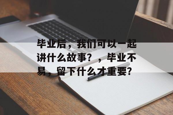 毕业后,我们可以一起讲什么故事?,毕业不易,留下什么才重要? 毕业后,我们可以一起讲什么故事?,毕业不易,留下什么才重要?