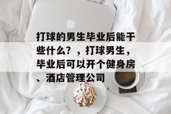 打球的男生毕业后能干些什么?,打球男生,毕业后可以开个健身房、酒店管理公司 打球的男生毕业后能干些什么?,打球男生,毕业后可以开个健身房、酒店管理公司